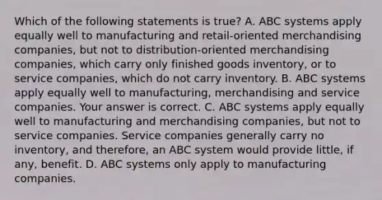 Which of the following statements is​ true? A. ABC systems apply equally well to manufacturing and​ retail-oriented merchandising​ companies, but not to​ distribution-oriented merchandising​ companies, which carry only finished goods​ inventory, or to service​ companies, which do not carry inventory. B. ABC systems apply equally well to​ manufacturing, merchandising and service companies. Your answer is correct. C. ABC systems apply equally well to manufacturing and merchandising​ companies, but not to service companies. Service companies generally carry no​ inventory, and​ therefore, an ABC system would provide​ little, if​ any, benefit. D. ABC systems only apply to manufacturing companies.