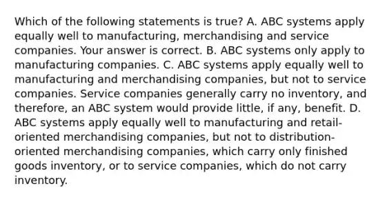 Which of the following statements is​ true? A. ABC systems apply equally well to​ manufacturing, merchandising and service companies. Your answer is correct. B. ABC systems only apply to manufacturing companies. C. ABC systems apply equally well to manufacturing and merchandising​ companies, but not to service companies. Service companies generally carry no​ inventory, and​ therefore, an ABC system would provide​ little, if​ any, benefit. D. ABC systems apply equally well to manufacturing and​ retail-oriented merchandising​ companies, but not to​ distribution-oriented merchandising​ companies, which carry only finished goods​ inventory, or to service​ companies, which do not carry inventory.