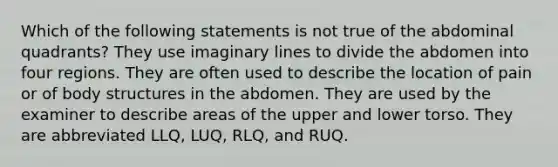 Which of the following statements is not true of the abdominal quadrants? They use imaginary lines to divide the abdomen into four regions. They are often used to describe the location of pain or of body structures in the abdomen. They are used by the examiner to describe areas of the upper and lower torso. They are abbreviated LLQ, LUQ, RLQ, and RUQ.