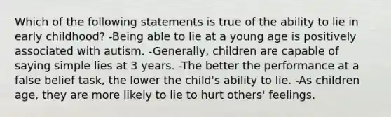 Which of the following statements is true of the ability to lie in early childhood? -Being able to lie at a young age is positively associated with autism. -Generally, children are capable of saying simple lies at 3 years. -The better the performance at a false belief task, the lower the child's ability to lie. -As children age, they are more likely to lie to hurt others' feelings.