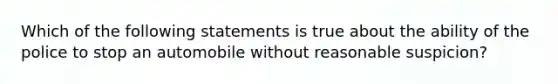 Which of the following statements is true about the ability of the police to stop an automobile without reasonable suspicion?