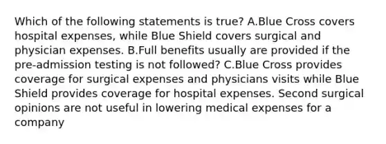 Which of the following statements is true? A.Blue Cross covers hospital expenses, while Blue Shield covers surgical and physician expenses. B.Full benefits usually are provided if the pre-admission testing is not followed? C.Blue Cross provides coverage for surgical expenses and physicians visits while Blue Shield provides coverage for hospital expenses. Second surgical opinions are not useful in lowering medical expenses for a company