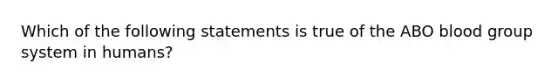 Which of the following statements is true of the ABO blood group system in humans?