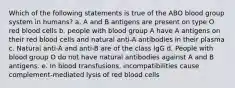 Which of the following statements is true of the ABO blood group system in humans? a. A and B antigens are present on type O red blood cells b. people with blood group A have A antigens on their red blood cells and natural anti-A antibodies in their plasma c. Natural anti-A and anti-B are of the class IgG d. People with blood group O do not have natural antibodies against A and B antigens. e. In blood transfusions, incompatibilities cause complement-mediated lysis of red blood cells