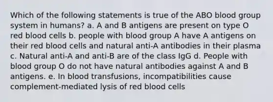 Which of the following statements is true of the ABO blood group system in humans? a. A and B antigens are present on type O red blood cells b. people with blood group A have A antigens on their red blood cells and natural anti-A antibodies in their plasma c. Natural anti-A and anti-B are of the class IgG d. People with blood group O do not have natural antibodies against A and B antigens. e. In blood transfusions, incompatibilities cause complement-mediated lysis of red blood cells