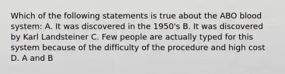 Which of the following statements is true about the ABO blood system: A. It was discovered in the 1950's B. It was discovered by Karl Landsteiner C. Few people are actually typed for this system because of the difficulty of the procedure and high cost D. A and B