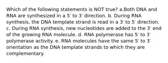 Which of the following statements is NOT true? a.Both DNA and RNA are synthesized in a 5′ to 3′ direction. b. During RNA synthesis, the DNA template strand is read in a 3′ to 5′ direction. c. During RNA synthesis, new nucleotides are added to the 3′ end of the growing RNA molecule. d. RNA polymerase has 5′ to 3′ polymerase activity. e. RNA molecules have the same 5′ to 3′ orientation as the DNA template strands to which they are complementary.