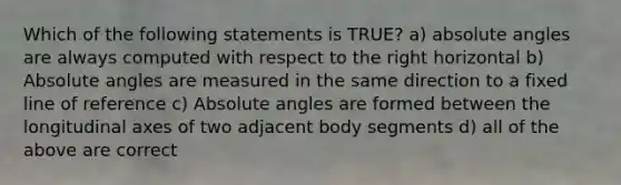 Which of the following statements is TRUE? a) absolute angles are always computed with respect to the right horizontal b) Absolute angles are measured in the same direction to a fixed line of reference c) Absolute angles are formed between the longitudinal axes of two adjacent body segments d) all of the above are correct