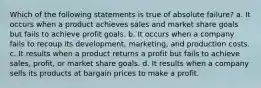 Which of the following statements is true of absolute failure? a. It occurs when a product achieves sales and market share goals but fails to achieve profit goals. b. It occurs when a company fails to recoup its development, marketing, and production costs. c. It results when a product returns a profit but fails to achieve sales, profit, or market share goals. d. It results when a company sells its products at bargain prices to make a profit.