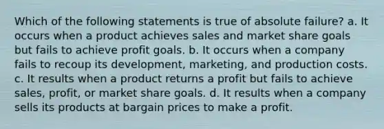 Which of the following statements is true of absolute failure? a. It occurs when a product achieves sales and market share goals but fails to achieve profit goals. b. It occurs when a company fails to recoup its development, marketing, and production costs. c. It results when a product returns a profit but fails to achieve sales, profit, or market share goals. d. It results when a company sells its products at bargain prices to make a profit.