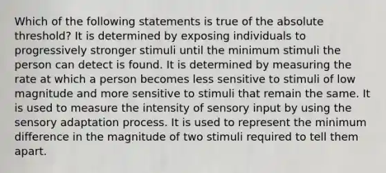 Which of the following statements is true of the absolute threshold? It is determined by exposing individuals to progressively stronger stimuli until the minimum stimuli the person can detect is found. It is determined by measuring the rate at which a person becomes less sensitive to stimuli of low magnitude and more sensitive to stimuli that remain the same. It is used to measure the intensity of sensory input by using the sensory adaptation process. It is used to represent the minimum difference in the magnitude of two stimuli required to tell them apart.