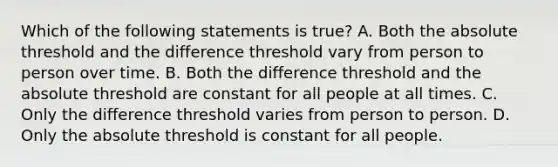 Which of the following statements is true? A. Both the absolute threshold and the difference threshold vary from person to person over time. B. Both the difference threshold and the absolute threshold are constant for all people at all times. C. Only the difference threshold varies from person to person. D. Only the absolute threshold is constant for all people.