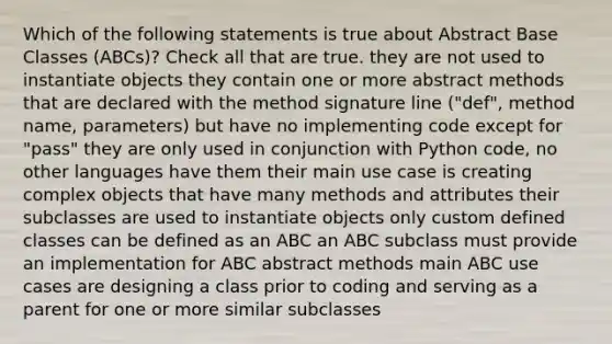 Which of the following statements is true about Abstract Base Classes (ABCs)? Check all that are true. they are not used to instantiate objects they contain one or more abstract methods that are declared with the method signature line ("def", method name, parameters) but have no implementing code except for "pass" they are only used in conjunction with Python code, no other languages have them their main use case is creating complex objects that have many methods and attributes their subclasses are used to instantiate objects only custom defined classes can be defined as an ABC an ABC subclass must provide an implementation for ABC abstract methods main ABC use cases are designing a class prior to coding and serving as a parent for one or more similar subclasses