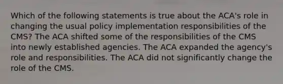 Which of the following statements is true about the ACA's role in changing the usual policy implementation responsibilities of the CMS? The ACA shifted some of the responsibilities of the CMS into newly established agencies. The ACA expanded the agency's role and responsibilities. The ACA did not significantly change the role of the CMS.