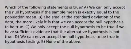 Which of the following statements is true? A) We can only accept the null hypothesis if the sample mean is exactly equal to the population mean. B) The smaller the standard deviation of the data, the more likely it is that we can accept the null hypothesis to be true. C) We only accept the null hypothesis to be true if we have sufficient evidence that the alternative hypothesis is not true. D) We can never accept the null hypothesis to be true in hypothesis testing. E) None of the above.