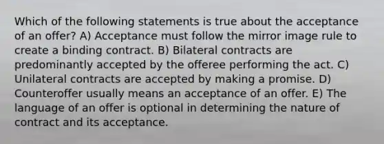 Which of the following statements is true about the acceptance of an offer? A) Acceptance must follow the mirror image rule to create a binding contract. B) Bilateral contracts are predominantly accepted by the offeree performing the act. C) Unilateral contracts are accepted by making a promise. D) Counteroffer usually means an acceptance of an offer. E) The language of an offer is optional in determining the nature of contract and its acceptance.