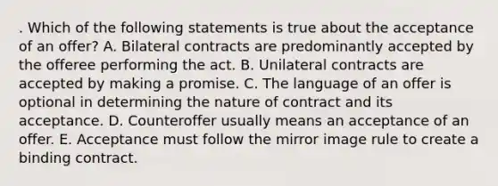 . Which of the following statements is true about the acceptance of an offer? A. Bilateral contracts are predominantly accepted by the offeree performing the act. B. Unilateral contracts are accepted by making a promise. C. The language of an offer is optional in determining the nature of contract and its acceptance. D. Counteroffer usually means an acceptance of an offer. E. Acceptance must follow the mirror image rule to create a binding contract.