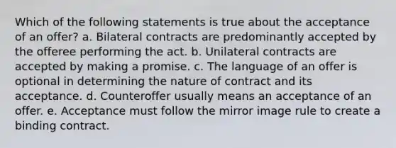 Which of the following statements is true about the acceptance of an offer? a. Bilateral contracts are predominantly accepted by the offeree performing the act. b. Unilateral contracts are accepted by making a promise. c. The language of an offer is optional in determining the nature of contract and its acceptance. d. Counteroffer usually means an acceptance of an offer. e. Acceptance must follow the mirror image rule to create a binding contract.