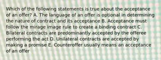 Which of the following statements is true about the acceptance of an offer? A. The language of an offer is optional in determining the nature of contract and its acceptance B. Acceptance must follow the mirage image rule to create a binding contract C. Bilateral contracts are predominantly accepted by the offeree performing the act D. Unilateral contracts are accepted by making a promise E. Counteroffer usually means an acceptance of an offer