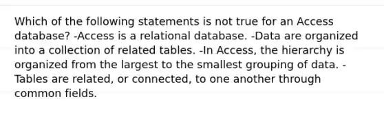 Which of the following statements is not true for an Access database? -Access is a relational database. -Data are organized into a collection of related tables. -In Access, the hierarchy is organized from the largest to the smallest grouping of data. -Tables are related, or connected, to one another through common fields.