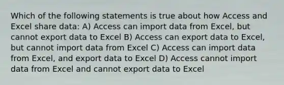 Which of the following statements is true about how Access and Excel share data: A) Access can import data from Excel, but cannot export data to Excel B) Access can export data to Excel, but cannot import data from Excel C) Access can import data from Excel, and export data to Excel D) Access cannot import data from Excel and cannot export data to Excel