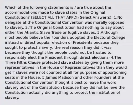 Which of the following statements is / are true about the accommodations made to slave states in the Original Constitution? (SELECT ALL THAT APPLY) Select Answer(s): 1.No delegate at the Constitutional Convention was morally opposed to slavery. 2.The Original Constitution had nothing to say about either the Atlantic Slave Trade or fugitive slaves. 3.Although most people believe the Founders adopted the Electoral College instead of direct popular election of Presidents because they sought to protect slavery, the real reason they did it was because they thought the people could not be trusted to responsibly elect the President through direct elections. 4.The Three Fifths Clause protected slave states by giving them more representatives in the House of Representatives than they would get if slaves were not counted at all for purposes of apportioning seats in the House. 5.James Madison and other Founders at the Constitutional Convention thought it best to leave the word slavery out of the Constitution because they did not believe the Constitution actually did anything to protect the institution of slavery.