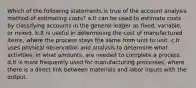 Which of the following statements is true of the account analysis method of estimating costs? a.It can be used to estimate costs by classifying accounts in the general ledger as fixed, variable, or mixed. b.It is useful in determining the cost of manufactured items, where the process stays the same from unit to unit. c.It uses physical observation and analysis to determine what activities, in what amounts, are needed to complete a process. d.It is most frequently used for manufacturing processes, where there is a direct link between materials and labor inputs with the output.