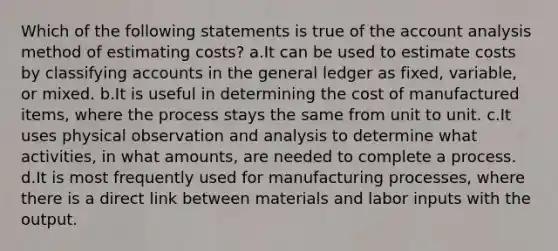 Which of the following statements is true of the account analysis method of estimating costs? a.It can be used to estimate costs by classifying accounts in the general ledger as fixed, variable, or mixed. b.It is useful in determining the cost of manufactured items, where the process stays the same from unit to unit. c.It uses physical observation and analysis to determine what activities, in what amounts, are needed to complete a process. d.It is most frequently used for manufacturing processes, where there is a direct link between materials and labor inputs with the output.