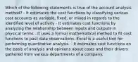 Which of the following statements is true of the account analysis method? - It estimates the cost functions by classifying various cost accounts as variable, fixed, or mixed in regards to the identified level of activity - It estimates cost functions by analyzing the relationship between inputs and outputs in physical terms - It uses a formal mathematical method to fit cost functions to past data observations. Excel is a useful tool for performing quantitative analysis. - It estimates cost functions on the basis of analysis and opinions about costs and their drivers gathered from various departments of a company.