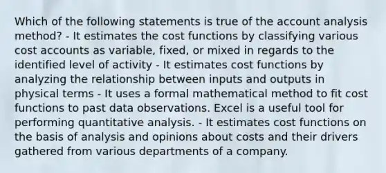 Which of the following statements is true of the account analysis method? - It estimates the cost functions by classifying various cos<a href='https://www.questionai.com/knowledge/k7x83BRk9p-t-accounts' class='anchor-knowledge'>t accounts</a> as variable, fixed, or mixed in regards to the identified level of activity - It estimates cost functions by analyzing the relationship between inputs and outputs in physical terms - It uses a formal mathematical method to fit cost functions to past data observations. Excel is a useful tool for performing quantitative analysis. - It estimates cost functions on the basis of analysis and opinions about costs and their drivers gathered from various departments of a company.