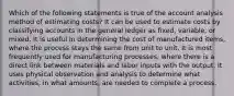 Which of the following statements is true of the account analysis method of estimating costs? It can be used to estimate costs by classifying accounts in the general ledger as fixed, variable, or mixed. It is useful in determining the cost of manufactured items, where the process stays the same from unit to unit. It is most frequently used for manufacturing processes, where there is a direct link between materials and labor inputs with the output. It uses physical observation and analysis to determine what activities, in what amounts, are needed to complete a process.