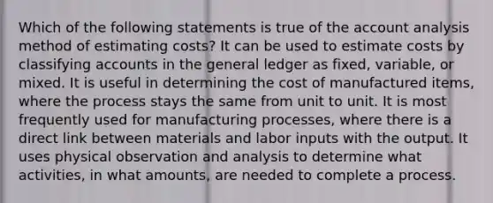 Which of the following statements is true of the account analysis method of estimating costs? It can be used to estimate costs by classifying accounts in the general ledger as fixed, variable, or mixed. It is useful in determining the cost of manufactured items, where the process stays the same from unit to unit. It is most frequently used for manufacturing processes, where there is a direct link between materials and labor inputs with the output. It uses physical observation and analysis to determine what activities, in what amounts, are needed to complete a process.