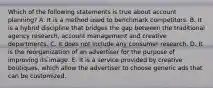 Which of the following statements is true about account planning? A. It is a method used to benchmark competitors. B. It is a hybrid discipline that bridges the gap between the traditional agency research, account management and creative departments. C. It does not include any consumer research. D. It is the reorganization of an advertiser for the purpose of improving its image. E. It is a service provided by creative boutiques, which allow the advertiser to choose generic ads that can be customized.