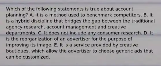 Which of the following statements is true about account planning? A. It is a method used to benchmark competitors. B. It is a hybrid discipline that bridges the gap between the traditional agency research, account management and creative departments. C. It does not include any consumer research. D. It is the reorganization of an advertiser for the purpose of improving its image. E. It is a service provided by creative boutiques, which allow the advertiser to choose generic ads that can be customized.