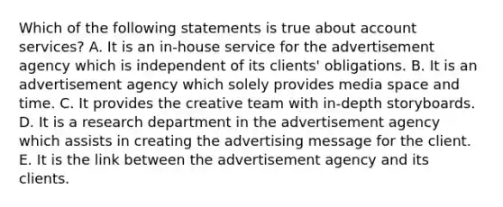 Which of the following statements is true about account services? A. It is an in-house service for the advertisement agency which is independent of its clients' obligations. B. It is an advertisement agency which solely provides media space and time. C. It provides the creative team with in-depth storyboards. D. It is a research department in the advertisement agency which assists in creating the advertising message for the client. E. It is the link between the advertisement agency and its clients.