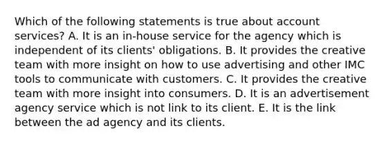 Which of the following statements is true about account services? A. It is an in-house service for the agency which is independent of its clients' obligations. B. It provides the creative team with more insight on how to use advertising and other IMC tools to communicate with customers. C. It provides the creative team with more insight into consumers. D. It is an advertisement agency service which is not link to its client. E. It is the link between the ad agency and its clients.