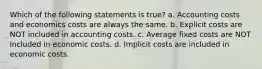 Which of the following statements is true? a. Accounting costs and economics costs are always the same. b. Explicit costs are NOT included in accounting costs. c. Average fixed costs are NOT included in economic costs. d. Implicit costs are included in economic costs.