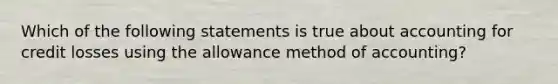 Which of the following statements is true about accounting for credit losses using the allowance method of accounting?