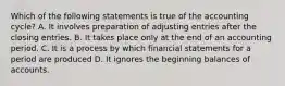 Which of the following statements is true of the accounting​ cycle? A. It involves preparation of adjusting entries after the closing entries. B. It takes place only at the end of an accounting period. C. It is a process by which financial statements for a period are produced D. It ignores the beginning balances of accounts.