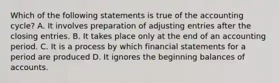 Which of the following statements is true of the accounting​ cycle? A. It involves preparation of adjusting entries after the closing entries. B. It takes place only at the end of an accounting period. C. It is a process by which financial statements for a period are produced D. It ignores the beginning balances of accounts.