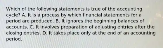 Which of the following statements is true of the accounting​ cycle? A. It is a process by which financial statements for a period are produced. B. It ignores the beginning balances of accounts. C. It involves preparation of adjusting entries after the closing entries. D. It takes place only at the end of an accounting period.