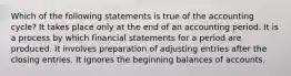 Which of the following statements is true of the accounting​ cycle? It takes place only at the end of an accounting period. It is a process by which financial statements for a period are produced. It involves preparation of adjusting entries after the closing entries. It ignores the beginning balances of accounts.