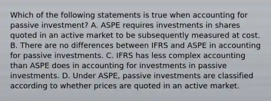 Which of the following statements is true when accounting for passive investment? A. ASPE requires investments in shares quoted in an active market to be subsequently measured at cost. B. There are no differences between IFRS and ASPE in accounting for passive investments. C. IFRS has less complex accounting than ASPE does in accounting for investments in passive investments. D. Under ASPE, passive investments are classified according to whether prices are quoted in an active market.