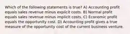 Which of the following statements is true? A) Accounting profit equals sales revenue minus explicit costs. B) Normal profit equals sales revenue minus implicit costs. C) Economic profit equals the opportunity cost. D) Accounting profit gives a true measure of the opportunity cost of the current business venture.