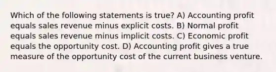 Which of the following statements is true? A) Accounting profit equals sales revenue minus explicit costs. B) Normal profit equals sales revenue minus implicit costs. C) Economic profit equals the opportunity cost. D) Accounting profit gives a true measure of the opportunity cost of the current business venture.