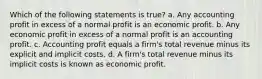 Which of the following statements is true? a. Any accounting profit in excess of a normal profit is an economic profit. b. Any economic profit in excess of a normal profit is an accounting profit. c. Accounting profit equals a firm's total revenue minus its explicit and implicit costs. d. A firm's total revenue minus its implicit costs is known as economic profit.