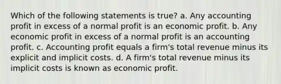 Which of the following statements is true? a. Any accounting profit in excess of a normal profit is an economic profit. b. Any economic profit in excess of a normal profit is an accounting profit. c. Accounting profit equals a firm's total revenue minus its explicit and implicit costs. d. A firm's total revenue minus its implicit costs is known as economic profit.