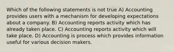 Which of the following statements is not true A) Accounting provides users with a mechanism for developing expectations about a company. B) Accounting reports activity which has already taken place. C) Accounting reports activity which will take place. D) Accounting is process which provides information useful for various decision makers.