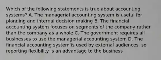 Which of the following statements is true about accounting systems? A. The managerial accounting system is useful for planning and internal decision making B. The financial accounting system focuses on segments of the company rather than the company as a whole C. The government requires all businesses to use the managerial accounting system D. The financial accounting system is used by external audiences, so reporting flexibility is an advantage to the business