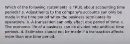 Which of the following statements is TRUE about accounting time periods? a. Adjustments to the company's accounts can only be made in the time period when the business terminates its operations. b. A transaction can only affect one period of time. c. The economic life of a business can be divided into artificial time periods. d. Estimates should not be made if a transaction affects more than one time period.